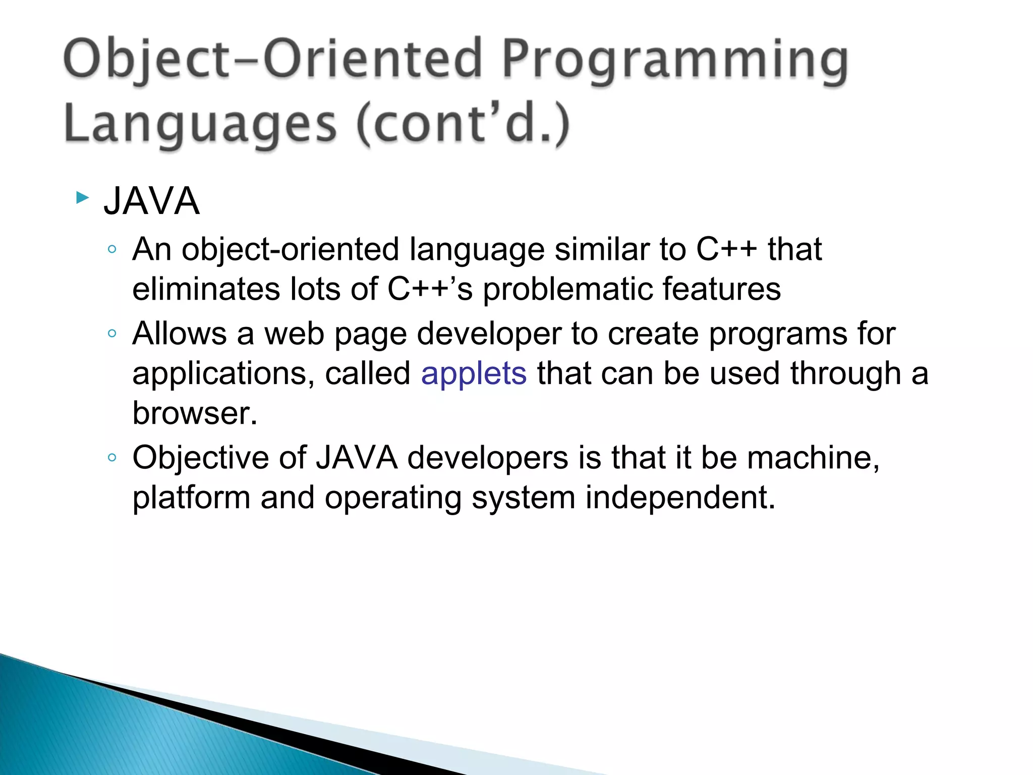    JAVA
    ◦ An object-oriented language similar to C++ that
      eliminates lots of C++’s problematic features
    ◦ Allows a web page developer to create programs for
      applications, called applets that can be used through a
      browser.
    ◦ Objective of JAVA developers is that it be machine,
      platform and operating system independent.
 