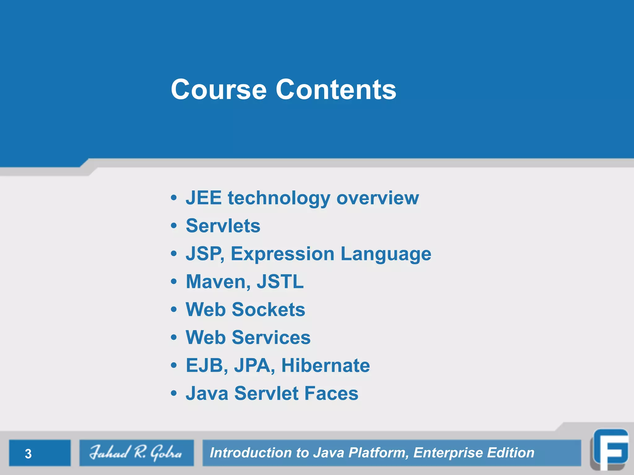 Course Contents
• JEE technology overview
• Servlets
• JSP, Expression Language
• Maven, JSTL
• Web Sockets
• Web Services
• EJB, JPA, Hibernate
• Java Servlet Faces
3 Introduction to Java Platform, Enterprise Edition
 