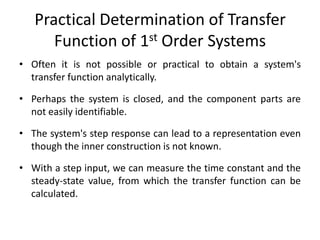 Practical Determination of Transfer
Function of 1st Order Systems
• Often it is not possible or practical to obtain a system's
transfer function analytically.
• Perhaps the system is closed, and the component parts are
not easily identifiable.

• The system's step response can lead to a representation even
though the inner construction is not known.
• With a step input, we can measure the time constant and the
steady-state value, from which the transfer function can be
calculated.

 