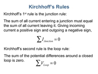 Kirchhoff ’s Rules Kirchhoff ’s 1 st  rule is the junction rule:  The sum of all current entering a junction must equal the sum of all current leaving it. Giving incoming current a positive sign and outgoing a negative sign, Kirchhoff ’s second rule is the loop rule: The sum of the potential differences around a closed loop is zero. 