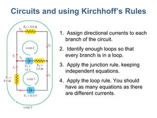 Circuits and using Kirchhoff ’s Rules Assign directional currents to each branch of the circuit. Identify enough loops so that every branch is in a loop. Apply the junction rule, keeping independent equations. Apply the loop rule. You should have as many equations as there are different currents. 