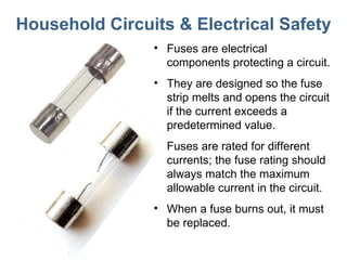 Household Circuits & Electrical Safety Fuses are electrical components protecting a circuit.  They are designed so the fuse strip melts and opens the circuit if the current exceeds a predetermined value.  Fuses are rated for different currents; the fuse rating should always match the maximum allowable current in the circuit.  When a fuse burns out, it must be replaced. 
