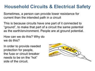 Household Circuits & Electrical Safety Sometimes, a person can provide lower resistance for current than the intended path in a circuit This is because circuits have one part of it connected to “ground”, to make that part of a circuit the same potential as the earth/environment. People are at ground potential. How can we do this? Why do we do this? In order to provide needed  protection for people,  the fuse or circuit breaker  needs to be on the  “hot”  side of the circuit. 