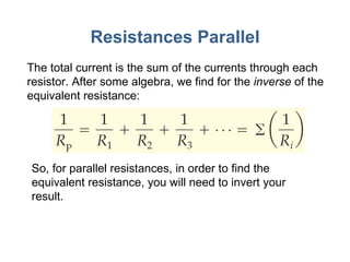 Resistances Parallel The total current is the sum of the currents through each resistor. After some algebra, we find for the  inverse  of the equivalent resistance: So, for parallel resistances, in order to find the equivalent resistance, you will need to invert your result. 