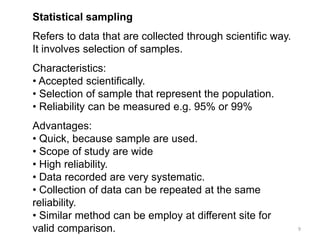 Statistical sampling
Refers to data that are collected through scientific way.
It involves selection of samples.
Characteristics:
• Accepted scientifically.
• Selection of sample that represent the population.
• Reliability can be measured e.g. 95% or 99%
Advantages:
• Quick, because sample are used.
• Scope of study are wide
• High reliability.
• Data recorded are very systematic.
• Collection of data can be repeated at the same
reliability.
• Similar method can be employ at different site for
valid comparison.                                           9
 