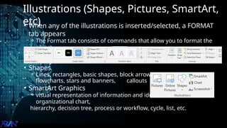 Illustrations (Shapes, Pictures, SmartArt,
etc)
• When any of the illustrations is inserted/selected, a FORMAT
tab appears
⚬ The Format tab consists of commands that allow you to format the
object
inserted/selected
• Shapes
⚬ Lines, rectangles, basic shapes, block arrows, equation shapes,
flowcharts, stars and banners, callouts
• SmartArt Graphics
⚬ visual representation of information and ideas. Used for
organizational chart,
hierarchy, decision tree, process or workflow, cycle, list, etc.
 
