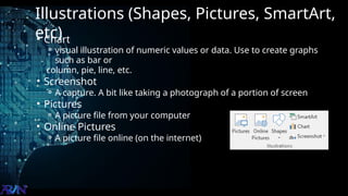 Illustrations (Shapes, Pictures, SmartArt,
etc)
• Chart
⚬ visual illustration of numeric values or data. Use to create graphs
such as bar or
column, pie, line, etc.
• Screenshot
⚬ A capture. A bit like taking a photograph of a portion of screen
• Pictures
⚬ A picture file from your computer
• Online Pictures
⚬ A picture file online (on the internet)
 