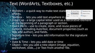 Text (WordArts, Textboxes, etc.)
• WordArt – a quick way to make text stand out with special
effects.
• Textbox - lets you add text anywhere in your file.
• Drop Cap - a large capital letter used as a decorative element
at the beginning of a paragraph or section.
• Quick Parts – use to create, store, and reuse pieces of
content, including AutoText, document properties (such as
title and author), and fields.
• Signature line – lets you add information for the signature
line
• Date & Time – lets you add date or time
• Object – lets you add a new object (image, equation,
worksheet, slide,…) or Text from another file.
 