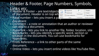 Header & Footer, Page Numbers, Symbols,
Links etc.
• Header & Footer – are text/objects that appear on every page
of document. Header is on top while footer is on top
• Page number – lets you insert a page number of the
document
• Comment – a note or annotation that an author or reviewer
can add to a document.
• Hyperlink – lets you link to another file, folder, location, site
• Bookmarks – lets you identify a specific word, section or
location in the document. You can use bookmarks for
hyperlinks.
• Cross Reference – a link to other parts of the same
document.
• Online Video – lets you insert online videos like YouTube files.
 