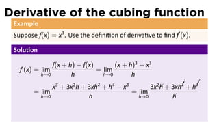 Derivative of the cubing function
 Example
 Suppose f(x) = x3 . Use the deﬁni on of deriva ve to ﬁnd f′ (x).

 Solu on

   ′           f(x + h) − f(x)       (x + h)3 − x3
   f (x) = lim                 = lim
           h→0        h          h→0       h
                                                                        1     2
                                                                       !
                                                                       ¡      !
                                                                              ¡
                 x3
                  
                   +
                        2       2
                       3x h + 3xh + h   3
                                            −  3
                                              x            3x2 +
                                                              h
                                                                      ¡
                                                                    3xh2 +    ¡
                                                                             h3
        = lim                                      = lim
           h→0                h                      h→0            h
                                                                    
                                                                    
 