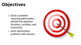 Objectives

   Given a problem
   requiring op miza on,
   iden fy the objec ve
   func ons, variables, and
   constraints.
   Solve op miza on
   problems with calculus.
 