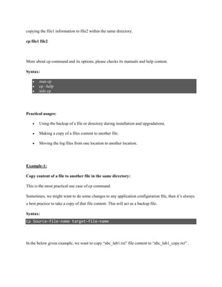 copying the file1 information to file2 within the same directory.
cp file1 file2
More about cp command and its options, please checks its manuals and help content.
Syntax:
 man cp
 cp –help
 info cp
Practical usages:
 Using the backup of a file or directory during installation and upgradations.
 Making a copy of a files content to another file.
 Moving the log files from one location to another location.
Example-1:
Copy content of a file to another file in the same directory:
This is the most practical use case of cp command.
Sometimes, we might want to do some changes to any application configuration file, then it’s always
a best practice to take a copy of that file content. This will act as a backup file.
Syntax:
Cp Source-file-name target-file-name
In the below given example, we want to copy “abc_lab1.txt” file content to “abc_lab1_copy.txt” .
 
