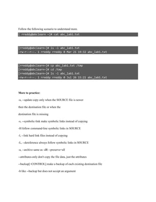 Follow the following scenario to understand more.
[ rreddy@abclearn ~]# cat abc_lab1.txt
[rreddy@abclearn~]# ls -l abc_lab1.txt
-rw-r--r--. 1 rreddy rreddy 0 Mar 21 19:32 abc_lab1.txt
[rreddy@abclearn~]# cp abc_lab1.txt /tmp
[rreddy@abclearn~]# cd /tmp
[rreddy@abclearn~]# ls -l abc_lab1.txt
-rw-r--r--. 1 rreddy rreddy 0 Jul 26 15:21 abc_lab1.txt
More to practice:
-u, --update copy only when the SOURCE file is newer
then the destination file or when the
destination file is missing
-s, --symbolic-link make symbolic links instead of copying
-H follow command-line symbolic links in SOURCE
-l, --link hard link files instead of copying
-L, --dereference always follow symbolic links in SOURCE
-a, --archive same as -dR --preserve=all
--attributes-only don't copy the file data, just the attributes
--backup[=CONTROL] make a backup of each existing destination file
-b like --backup but does not accept an argument
 