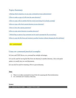 Topics Summary
1.During which situations, we use copy command as Linux administrator?
2.How to make a copy of a file into the same directory?
3.How to copy a file to another file but avoid overwriting if it's already existing?
4.How to copy a file from current directory to new directory?
5.How to force the copying operation?
6.How to copy entire directory to another directory?
7.Which flag or option of cp command can be used to prompt the file overwriting?
8.How to copy the file from one location to another location without changing the file attributes?
mv command
Linux mv command practical examples
In Linux and UNIX flavors, mv command has multiple advantages.
1. It can be used for moving the files from one directory to another directory. Like cut & paste
option, we usually have on word documents.
2. It can also be used for renaming a file in a given directory.
Note:
 There is no other command in Linux/Unix for renaming the files & directories.
 mv command can’t rename a directory.
Syntax:
mv source-file-name target-file-name
 