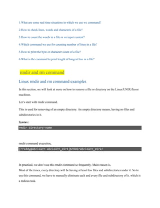 1.What are some real time situations in which we use wc command?
2.How to check lines, words and characters of a file?
3.How to count the words in a file or an input content?
4.Which command we use for counting number of lines in a file?
5.How to print the byte or character count of a file?
6.What is the command to print length of longest line in a file?
rmdir and rm command
Linux rmdir and rm command examples
In this section, we will look at more on how to remove a file or directory on the Linux/UNIX flavor
machines.
Let’s start with rmdir command.
This is used for removing of an empty directory. An empty directory means, having no files and
subdirectories in it.
Syntax:
rmdir directory-name
rmdir command execution,
[rreddy@abclearn abclearn_dir1]$rmdirabclearn_dir2/
In practical, we don’t use this rmdir command so frequently. Main reason is,
Most of the times, every directory will be having at least few files and subdirectories under it. So to
use this command, we have to manually eliminate each and every file and subdirectory of it. which is
a tedious task.
 