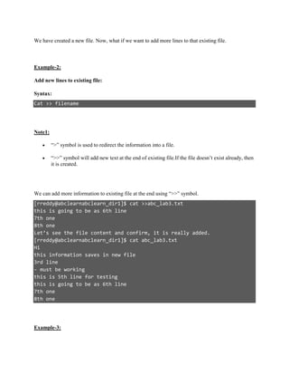 We have created a new file. Now, what if we want to add more lines to that existing file.
Example-2:
Add new lines to existing file:
Syntax:
Cat >> filename
Note1:
 “>” symbol is used to redirect the information into a file.
 “>>” symbol will add new text at the end of existing file.If the file doesn’t exist already, then
it is created.
We can add more information to existing file at the end using “>>” symbol.
[rreddy@abclearnabclearn_dir1]$ cat >>abc_lab3.txt
this is going to be as 6th line
7th one
8th one
Let’s see the file content and confirm, it is really added.
[rreddy@abclearnabclearn_dir1]$ cat abc_lab3.txt
Hi
this information saves in new file
3rd line
- must be working
this is 5th line for testing
this is going to be as 6th line
7th one
8th one
Example-3:
 