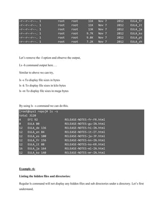 -r--r--r--. 1 root root 11K Nov 7 2012 EULA_fr
-r--r--r--. 1 root root 11K Nov 7 2012 EULA_it
-r--r--r--. 1 root root 13K Nov 7 2012 EULA_ja
-r--r--r--. 1 root root 9.7K Nov 7 2012 EULA_ko
-r--r--r--. 1 root root 9.8K Nov 7 2012 EULA_pt
-r--r--r--. 1 root root 7.2K Nov 7 2012 EULA_zh
Let’s remove the -l option and observe the output,
Ls -h command output here….
Similar to above we can try,
ls -s To display file sizes in bytes
ls -k To display file sizes in kilo bytes
ls -m To display file sizes in mega bytes
By using ls –s command we can do this.
[root@sys1 repo]# ls -s
total 3120
4 EFI 92 RELEASE-NOTES-fr-FR.html
0 EULA 80 RELEASE-NOTES-gu-IN.html
12 EULA_de 136 RELEASE-NOTES-hi-IN.html
12 EULA_en 84 RELEASE-NOTES-it-IT.html
12 EULA_es 100 RELEASE-NOTES-ja-JP.html
12 EULA_fr 156 RELEASE-NOTES-kn-IN.html
12 EULA_it 88 RELEASE-NOTES-ko-KR.html
16 EULA_ja 164 RELEASE-NOTES-ml-IN.html
12 EULA_ko 140 RELEASE-NOTES-mr-IN.html
Example -6:
Listing the hidden files and directories:
Regular ls command will not display any hidden files and sub directories under a directory. Let’s first
understand,
 