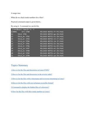 A usage case,
When do we check inode numbers for a files?
Practical command output is given below,
By using ls –I command we can do this
[root@sys1 repo]# ls -i
128001 EFI 3780 RELEASE-NOTES-fr-FR.html
12 EULA 3781 RELEASE-NOTES-gu-IN.html
13 EULA_de 3782 RELEASE-NOTES-hi-IN.html
14 EULA_en 3783 RELEASE-NOTES-it-IT.html
15 EULA_es 3784 RELEASE-NOTES-ja-JP.html
16 EULA_fr 3785 RELEASE-NOTES-kn-IN.html
17 EULA_it 3786 RELEASE-NOTES-ko-KR.html
18 EULA_ja 3787 RELEASE-NOTES-ml-IN.html
19 EULA_ko 3788 RELEASE-NOTES-mr-IN.html
20 EULA_pt 3789 RELEASE-NOTES-or-IN.html
21 EULA_zh 3790 RELEASE-NOTES-pa-IN.html
Topics Summary
1.How to list the files and directories in Linux/UNIX?
2.How to list the files and directories in the reverse order?
3.How to list the files with a timestamp and in reverse timestamp in Linux?
4.How to list the files with size in human reversible format?
5.Command to display the hidden files of a directory?
6.How list the files with their inode numbers in Linux?
 