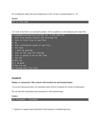 For avoiding the empty lines from displaying in a file, we have command option is, “-b”
Syntax:
Cat -b file-name
Let’s look at the below cat command example, which completely avoids displaying the empty files.
[rreddy@abclearnabclearn_dir1]$ cat -b abc_lab4.txt
1 this line should replace the existing one
2 this is first line in new file
3 Hi
4 this information saves in new file
5 3rd line
6 - must be working
7 this is 5th line for testing
8 this is going to be as 6th line
9 7th one
10 8th one
11 I am good
12 How are you
13 closing this file here
Example-8:
Display or concatenate 2 files content with terminal one and standard input:
As we have discussed earlier, cat command comes with lot of options for variety of information.
We can take files information and concatenate it with terminal input.
Syntax :
Cat filename1 – filename2
“-“ option is to support input information from terminal or standard input also.
 