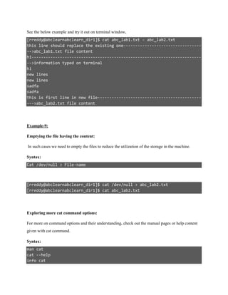 See the below example and try it out on terminal window,
[rreddy@abclearnabclearn_dir1]$ cat abc_lab1.txt - abc_lab2.txt
this line should replace the existing one---------------------------------
-->abc_lab1.txt file content
hi------------------------------------------------------------------------
-->information typed on terminal
hi
new lines
new lines
sadfa
sadfa
this is first line in new file--------------------------------------------
--->abc_lab2.txt file content
Example-9:
Emptying the file having the content:
In such cases we need to empty the files to reduce the utilization of the storage in the machine.
Syntax:
Cat /dev/null > File-name
[rreddy@abclearnabclearn_dir1]$ cat /dev/null > abc_lab2.txt
[rreddy@abclearnabclearn_dir1]$ cat abc_lab2.txt
Exploring more cat command options:
For more on command options and their understanding, check out the manual pages or help content
given with cat command.
Syntax:
man cat
cat --help
info cat
 