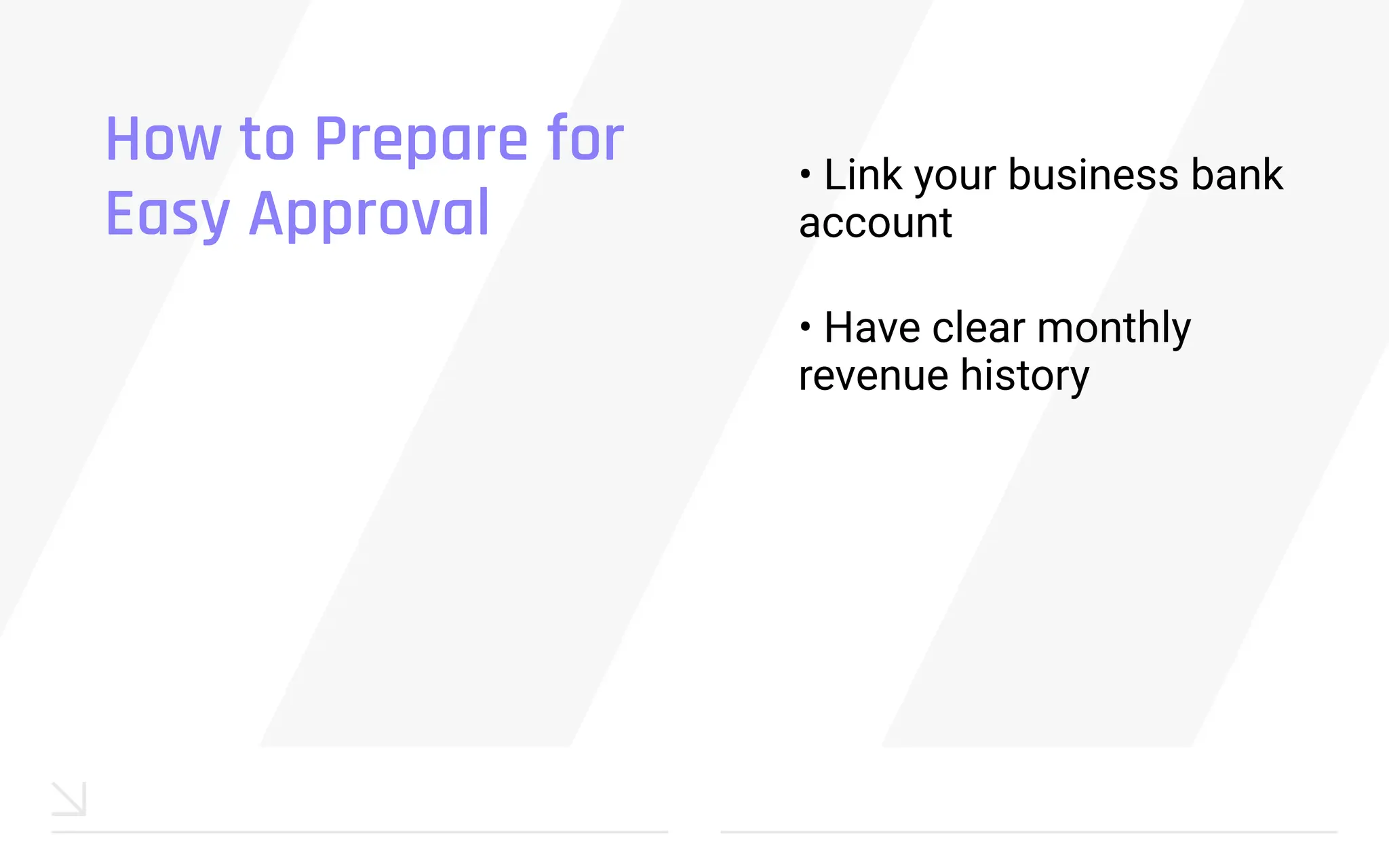 How to Prepare for
Easy Approval
• Link your business bank
account
• Have clear monthly
revenue history
 