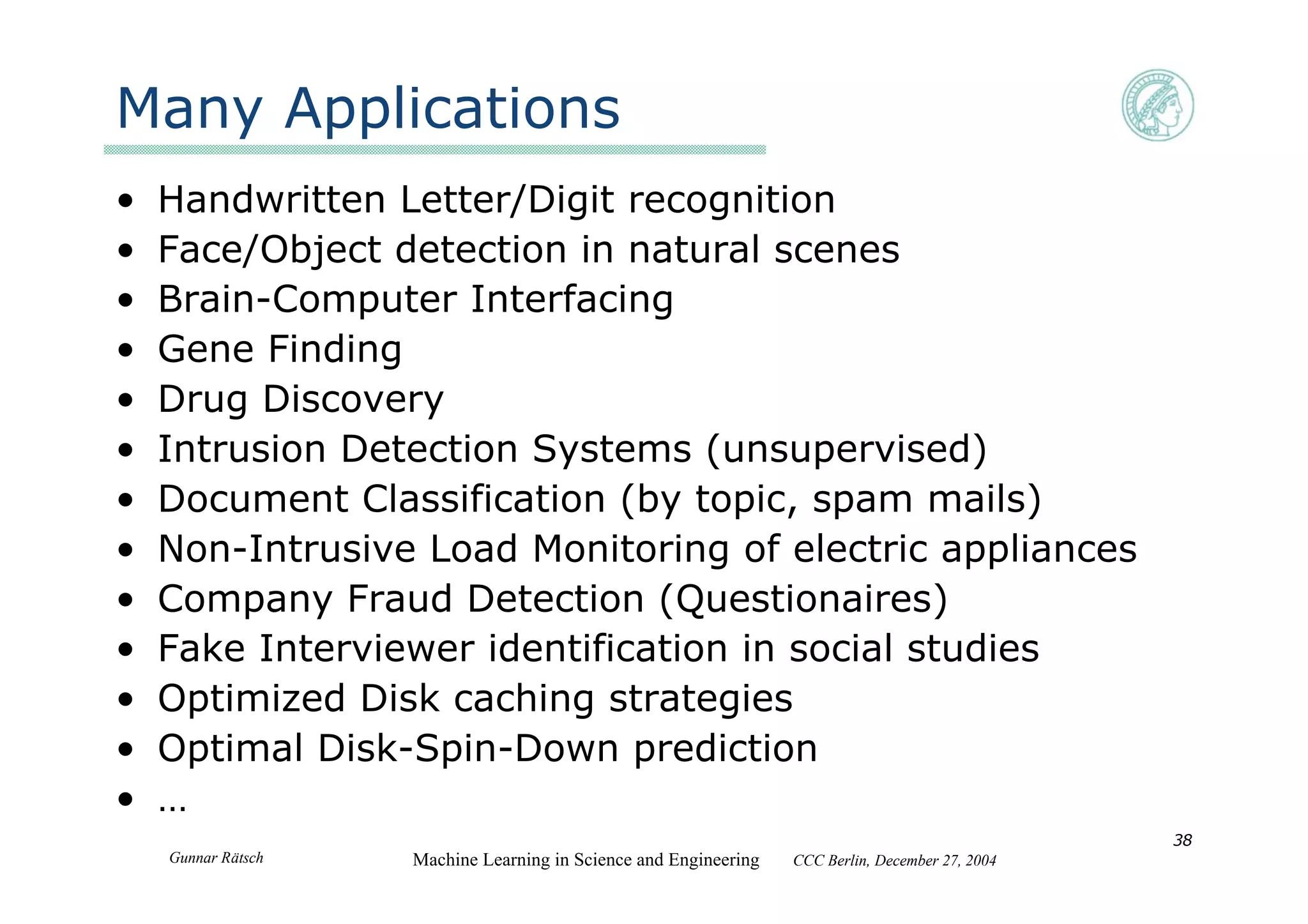 Gunnar Rätsch Machine Learning in Science and Engineering CCC Berlin, December 27, 2004
38
Many Applications
• Handwritten Letter/Digit recognition
• Face/Object detection in natural scenes
• Brain-Computer Interfacing
• Gene Finding
• Drug Discovery
• Intrusion Detection Systems (unsupervised)
• Document Classification (by topic, spam mails)
• Non-Intrusive Load Monitoring of electric appliances
• Company Fraud Detection (Questionaires)
• Fake Interviewer identification in social studies
• Optimized Disk caching strategies
• Optimal Disk-Spin-Down prediction
• …
 