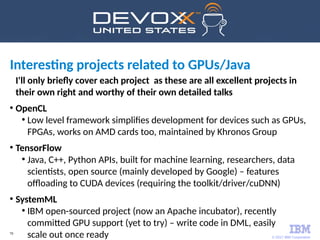 © 2017 IBM Corporation
70
I'll only briefly cover each project as these are all excellent projects in
their own right and worthy of their own detailed talks
●
OpenCL
●
Low level framework simplifies development for devices such as GPUs,
FPGAs, works on AMD cards too, maintained by Khronos Group
●
TensorFlow
●
Java, C++, Python APIs, built for machine learning, researchers, data
scientists, open source (mainly developed by Google) – features
offloading to CUDA devices (requiring the toolkit/driver/cuDNN)
●
SystemML
●
IBM open-sourced project (now an Apache incubator), recently
committed GPU support (yet to try) – write code in DML, easily
scale out once ready
Interesting projects related to GPUs/Java
 