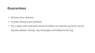 Guarantees
• At least once delivery
• In order delivery, per partition
• For a topic with replication factor N, Kafka can tolerate up to N-1 server
failures without “losing” any messages committed to the log
 