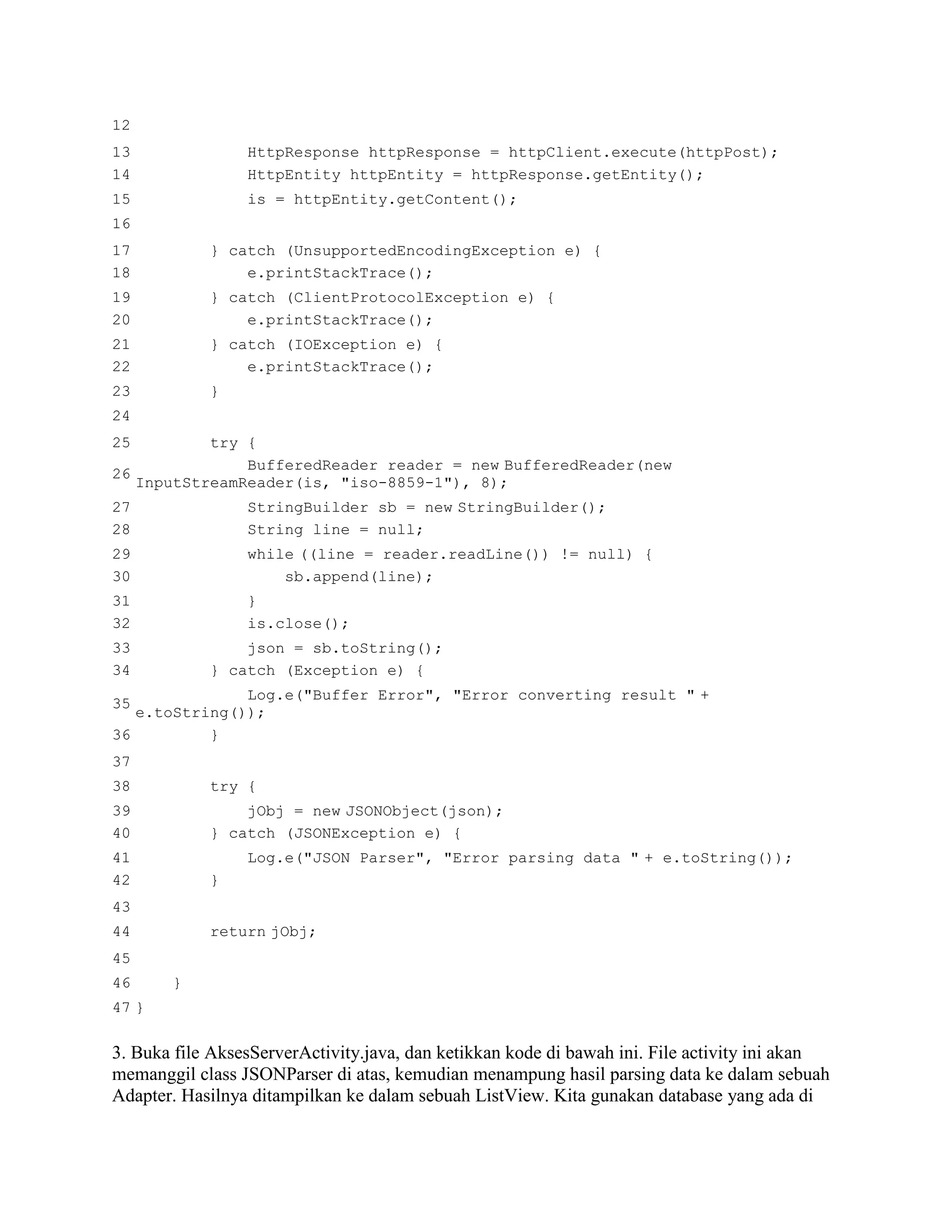 12
13 HttpResponse httpResponse = httpClient.execute(httpPost);
14 HttpEntity httpEntity = httpResponse.getEntity();
15 is = httpEntity.getContent();
16
17 } catch (UnsupportedEncodingException e) {
18 e.printStackTrace();
19 } catch (ClientProtocolException e) {
20 e.printStackTrace();
21 } catch (IOException e) {
22 e.printStackTrace();
23 }
24
25 try {
26
BufferedReader reader = new BufferedReader(new
InputStreamReader(is, "iso-8859-1"), 8);
27 StringBuilder sb = new StringBuilder();
28 String line = null;
29 while ((line = reader.readLine()) != null) {
30 sb.append(line);
31 }
32 is.close();
33 json = sb.toString();
34 } catch (Exception e) {
35
Log.e("Buffer Error", "Error converting result " +
e.toString());
36 }
37
38 try {
39 jObj = new JSONObject(json);
40 } catch (JSONException e) {
41 Log.e("JSON Parser", "Error parsing data " + e.toString());
42 }
43
44 return jObj;
45
46 }
47 }
3. Buka file AksesServerActivity.java, dan ketikkan kode di bawah ini. File activity ini akan
memanggil class JSONParser di atas, kemudian menampung hasil parsing data ke dalam sebuah
Adapter. Hasilnya ditampilkan ke dalam sebuah ListView. Kita gunakan database yang ada di
 