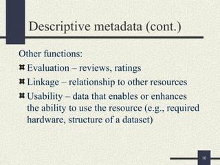 Descriptive metadata (cont.)
Other functions:
 Evaluation – reviews, ratings
 Linkage – relationship to other resources
 Usability – data that enables or enhances
 the ability to use the resource (e.g., required
 hardware, structure of a dataset)


                                                   10
 