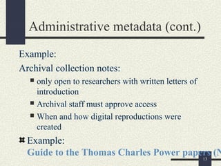 Administrative metadata (cont.)
Example:
Archival collection notes:
   only open to researchers with written letters of
    introduction
   Archival staff must approve access

   When and how digital reproductions were
    created
  Example:
  Guide to the Thomas Charles Power papers (N
                                        13
 