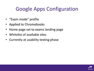 Google Apps Configuration
• “Exam mode” profile
• Applied to Chromebooks
• Home page set to exams landing page
• Whitelist of available sites
• Currently at usability testing phase
 