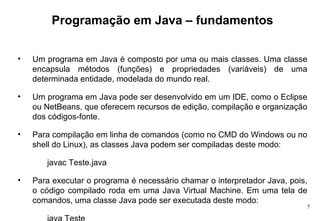 Programação em Java – fundamentos Um programa em Java é composto por uma ou mais classes. Uma classe encapsula métodos (funções) e propriedades (variáveis) de uma determinada entidade, modelada do mundo real. Um programa em Java pode ser desenvolvido em um IDE, como o Eclipse ou NetBeans, que oferecem recursos de edição, compilação e organização dos códigos-fonte. Para compilação em linha de comandos (como no CMD do Windows ou no shell do Linux), as classes Java podem ser compiladas deste modo: javac Teste.java Para executar o programa é necessário chamar o interpretador Java, pois, o código compilado roda em uma Java Virtual Machine. Em uma tela de comandos, uma classe Java pode ser executada deste modo: java Teste 