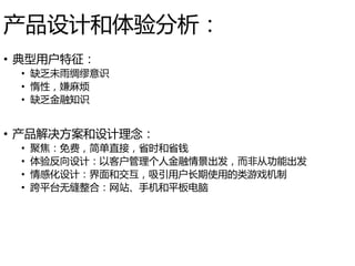 产品设计和体验分析：
• 典型用户特征：
• 缺乏未雨绸缪意识
• 惰性，嫌麻烦
• 缺乏金融知识
• 产品解决方案和设计理念：
• 聚焦：免费，简单直接，省时和省钱
• 体验反向设计：以客户管理个人金融情景出发，而非从功能出发
• 情感化设计：界面和交互，吸引用户长期使用的类游戏机制
• 跨平台无缝整合：网站、手机和平板电脑
 