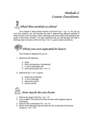 Module 2
Linear Functions
What this module is about
This module is about linear function of the form f(x) = mx + b. As you go
over this material, you will develop the skill in determining different aspects of
linear function such as slope, trend, intercepts and some points that belong to the
graph of the linear function. It is also expected that you will develop the skill in
forming linear functions of the form f(x) = mx + b, given certain conditions.
What you are expected to learn
This module is designed for you to:
1. determine the following:
a. slope
b. trend (increasing or decreasing)
c. x- and y-intercepts; and
d. some points given f(x) = mx + b
2. determine f(x) = mx + b given:
a. slope and y-intercept
b. x- and y-intercept
c. slope and a point;
d. any two points
How much do you know
1. What is the slope of the f(x) = 2x – 3?
2. True or false? The trend of a linear function with negative slope is
increasing.
3. Solve for the y-intercept of 3x – 2y = 6.
4. Which of the following step will solve for the x-intercept of the linear
function y = 4x + 16?
 