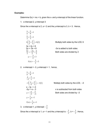 11
Examples:
Determine f(x) = mx + b, given the x- and y-intercept of the linear function.
1. x-intercept 2, y-intercept 3
Since the x-intercept is 2, a = 2 and the y-intercept is 3, b = 3. Hence,
yx
1
a b
+ =
yx
1
2 3
+ =
( )
yx
6 6 1
2 3
 
+ = 
 
Multiply both sides by the LCD, 6
3x + 2y = 6
2y = -3x + 6 -3x is added to both sides
2y 3x 6
2 2 2
−
= + Both sides are divided by 2
3
y 3
2
= − +
3
f (x) 3
2
= − +
2. x-intercept = -3, y-intercept = 1, hence,
yx
1
a b
+ =
yx
1
3 1
+ =
−
( )
yx
3 3 1
3 1
 
− + = − − 
Multiply both sides by the LCD, –3
x – 3y = -3
-3y = -x – 3 x is subtracted from both sides
x 3
y
3 3
−
= −
− −
Both sides are divided by –3
1
y x 1
3
= +
1
f(x) x 1
3
= +
3. x-intercept 1, y-intercept
3
2
−
Since the x-intercept is 1, a = 1 and the y-intercept is
3
2
− , b =
3
2
− . Hence,
 