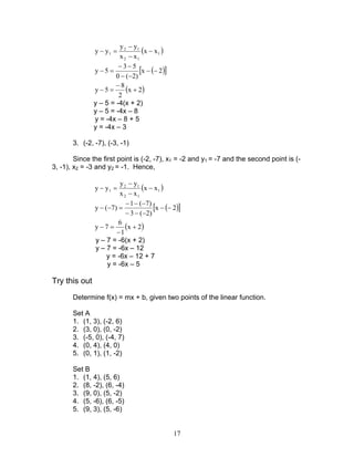 17
( )1
12
12
1 xx
xx
yy
yy −
−
−
=−
( )[ ]2x
)2(0
53
5y −−
−−
−−
=−
( )2x
2
8
5y +
−
=−
y – 5 = -4(x + 2)
y – 5 = -4x – 8
y = -4x – 8 + 5
y = -4x – 3
3. (-2, -7), (-3, -1)
Since the first point is (-2, -7), x1 = -2 and y1 = -7 and the second point is (-
3, -1), x2 = -3 and y2 = -1. Hence,
( )1
12
12
1 xx
xx
yy
yy −
−
−
=−
( )[ ]2x
)2(3
)7(1
)7(y −−
−−−
−−−
=−−
( )2x
1
6
7y +
−
=−
y – 7 = -6(x + 2)
y – 7 = -6x – 12
y = -6x – 12 + 7
y = -6x – 5
Try this out
Determine f(x) = mx + b, given two points of the linear function.
Set A
1. (1, 3), (-2, 6)
2. (3, 0), (0, -2)
3. (-5, 0), (-4, 7)
4. (0, 4), (4, 0)
5. (0, 1), (1, -2)
Set B
1. (1, 4), (5, 6)
2. (8, -2), (6, -4)
3. (9, 0), (5, -2)
4. (5, -6), (6, -5)
5. (9, 3), (5, -6)
 