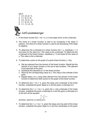 18
Set C
1. (-3, -2), (2, 1)
2. (-1, 3), (1, 0)
3. (-2, -3), (3, -1)
4. (-1, 3), (3, -3)
5. (-1, -1), (-3, -3)
Let’s summarize
1. In the linear function f(x) = mx + b, m is the slope and b is the y-intercept.
2. The trend of a linear function is said to be increasing if the slope is
positive. The trend of a linear function is said to be decreasing if the slope
is negative.
3. To determine the y-intercept of a linear function f(x) = y, substitute x = 0
and solve for the value of y. This value is the y-intercept. To determine the
x-intercept of the linear function, substitute y = 0 and solve for the value of
y. This value is the x-intercept.
4. To determine a point on the graph of a given linear function y = f(x):
a. Get any element from the domain of the linear function. Recall that the
domain of any linear function is the set of real numbers. This element
is the abscissa of the point.
b. Substitute this abscissa to x in the linear function.
c. Solve for the corresponding value of y. This value is the ordinate of the
point.
d. Repeat steps a to c using other element from the domain of the linear
function to determine other points on the graph of the linear function.
5. To determine f(x) = mx + b, given the slope and y-intercept of the linear
function, substitute the given slope to m and the given y-intercept to b.
6. To determine f(x) = y = mx + b, given the x- and y-intercept of the linear
function, substitute the given x-intercept to a and the given y-intercept to b
in the form of the equation
1
b
y
a
x
=+
and then, solve for y in terms of x.
7. To determine f(x) = y = mx + b, given the slope and one point of the linear
function, substitute the given slope to m and the coordinates of the given
 