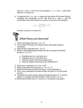 19
point to x1 and y1 in the form of the equation y – y1 = m(x – x1)and then,
solve for y in terms of x.
8. To determine f(x) = y = mx + b, given any two points of the linear function,
substitute the coordinates of the first point to x1 and y1, and the
coordinates of the second point to x2 and y2 in the form of the equation
( )1
12
12
1 xx
xx
yy
yy −
−
−
=−
and then, solve for y in terms of x.
What have you learned
1. What is the slope of the f(x) = -5x + 4?
2. True or false? The trend of a linear function with positive slope is
increasing.
3. Solve for the y-intercept of 6x – 3y = 4.
4. Which of the following step will solve for the y-intercept of the linear
function y = 3x + 9?
a. Substitute zero to x and solve for y.
b. Substitute zero to y and solve for x.
c. Take the square root of the constant term.
d. Take the negative reciprocal of the coefficient of x.
5. What is the x-intercept of 12 = 9y + 18x?
6. Name three points on the graph of y – 2x + 4 = 0.
7. Determine the linear function with slope -3 and y-intercept -4.
8. The x- and y-intercepts of a linear function are both -2. Find the linear
function.
9. The graph of a linear function passes through the point (-3, 7), and its
slope is -4. Express the linear function in the form f(x) = mx + b.
10.What linear function has (-2, -5) and (-3, 1) as points on its graph?
 