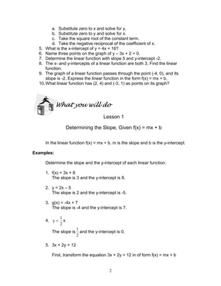 2
a. Substitute zero to x and solve for y.
b. Substitute zero to y and solve for x.
c. Take the square root of the constant term.
d. Take the negative reciprocal of the coefficient of x.
5. What is the x-intercept of y = 4x + 16?
6. Name three points on the graph of y – 3x + 2 = 0.
7. Determine the linear function with slope 5 and y-intercept -2.
8. The x- and y-intercepts of a linear function are both 3. Find the linear
function.
9. The graph of a linear function passes through the point (-4, 0), and its
slope is -2. Express the linear function in the form f(x) = mx + b.
10.What linear function has (2, 4) and (-3, 1) as points on its graph?
What you will do
Lesson 1
Determining the Slope, Given f(x) = mx + b
In the linear function f(x) = mx + b, m is the slope and b is the y-intercept.
Examples:
Determine the slope and the y-intercept of each linear function.
1. f(x) = 3x + 8
The slope is 3 and the y-intercept is 8.
2. y = 2x – 5
The slope is 2 and the y-intercept is -5.
3. g(x) = -4x + 7
The slope is -4 and the y-intercept is 7.
4.
2
1
y = x
The slope is
2
1
and the y-intercept is 0.
5. 3x + 2y = 12
First, transform the equation 3x + 2y = 12 in of form f(x) = mx + b
 