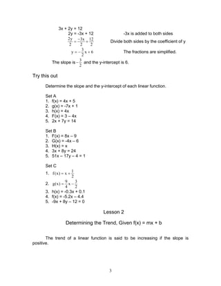 3
3x + 2y = 12
2y = -3x + 12 -3x is added to both sides
2y 3x 12
2 2 2
−
= + Divide both sides by the coefficient of y
3
y x 6
2
= − + The fractions are simplified.
The slope is
3
2
− and the y-intercept is 6.
Try this out
Determine the slope and the y-intercept of each linear function.
Set A
1. f(x) = 4x + 5
2. g(x) = -7x + 1
3. h(x) = 4x
4. F(x) = 3 – 4x
5. 2x + 7y = 14
Set B
1. F(x) = 8x – 9
2. G(x) = -4x – 6
3. H(x) = x
4. 3x + 8y = 24
5. 51x – 17y – 4 = 1
Set C
1.
1
f (x) x
2
= +
2.
9 3
g(x) x
4 2
= −
3. h(x) = -0.3x + 0.1
4. f(x) = -5.2x – 4.4
5. -9x + 8y – 12 = 0
Lesson 2
Determining the Trend, Given f(x) = mx + b
The trend of a linear function is said to be increasing if the slope is
positive.
 