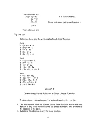 6
The x-intercept is 4.
3(0) + 2y = 12 0 is substituted to x
2y = 12
2y 12
2 2
= Divide both sides by the coefficient of y
y = 6
The y-intercept is 6.
Try this out
Determine the x- and the y-intercepts of each linear function.
Set A
1. f(x) = 8x + 16
2. g(x) = 4x – 2
3. y = 3 – 4x
4. 2x – 5 = y
5. -7x + 7y = 14
Set B
1. F(x) = -14x + 7
2. 2y = -4x – 6
3. 4x + 6 = 2y
4. 16x – 12 = 4y
5. -12x + 22y – 14 = 0
Set C
1. 6x – 30 = 18y
2. -32x + 8y – 12 = 0
3. 28x – 12y – 3 = 1
4. G(x) = -0.3x + 0.1
5. y = -5.2x – 4.4
Lesson 4
Determining Some Points of a Given Linear Function
To determine a point on the graph of a given linear function y = f(x):
A. Get any element from the domain of the linear function. Recall that the
domain of any linear function is the set of real numbers. This element is
the abscissa of the point.
B. Substitute this abscissa to x in the linear function.
 