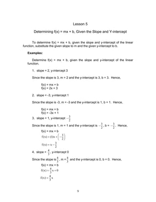 9
Lesson 5
Determining f(x) = mx + b, Given the Slope and Y-intercept
To determine f(x) = mx + b, given the slope and y-intercept of the linear
function, substitute the given slope to m and the given y-intercept to b.
Examples:
Determine f(x) = mx + b, given the slope and y-intercept of the linear
function.
1. slope = 2, y-intercept 3
Since the slope is 3, m = 2 and the y-intercept is 3, b = 3. Hence,
f(x) = mx + b
f(x) = 2x + 3
2. slope = -3, y-intercept 1
Since the slope is -3, m = -3 and the y-intercept is 1, b = 1. Hence,
f(x) = mx + b
f(x) = -3x + 1
3. slope = 1, y-intercept
3
2
−
Since the slope is 1, m = 1 and the y-intercept is
3
2
− , b =
3
2
− . Hence,
f(x) = mx + b
3
f(x) (1)x
2
 = + − 
 
3
f(x) x
2
= −
4. slope =
4
3
, y-intercept 0
Since the slope is
4
3
, m =
4
3
and the y-intercept is 0, b = 0. Hence,
f(x) = mx + b
4
f(x) x 0
3
= +
4
f(x) x
3
=
 