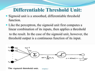 Differentiable Threshold Unit:
 Sigmoid unit is a smoothed, differentiable threshold
function.
 Like the perceptron, the sigmoid unit first computes a
linear combination of its inputs, then applies a threshold
to the result. In the case of the sigmoid unit, however, the
threshold output is a continuous function of its input.
swapna.c
 