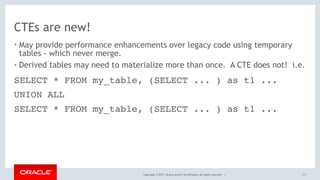 Copyright © 2017, Oracle and/or its affiliates. All rights reserved. |
CTEs are new!
• May provide performance enhancements over legacy code using temporary
tables - which never merge.
• Derived tables may need to materialize more than once. A CTE does not! i.e.
111
SELECT * FROM my_table, (SELECT ... ) as t1 ...
UNION ALL
SELECT * FROM my_table, (SELECT ... ) as t1 ...
 