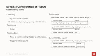 13
● Resizing
• Eg : make capacity to 200MB
SET GLOBAL innodb_redo_log_capacity =200*1024*1024;
• Resizing Up
• Instant
• Resizing Down
• Need to wait for existing REDOs to get truncated.
• Happens in background
• Resizing status
mysql> SHOW STATUS LIKE 'Innodb_redo_log_resize_status';
+-------------------------------+------------------+
| Variable_name | Value |
+-------------------------------+------------------+
| Innodb_redo_log_resize_status | Resizing down |
+-------------------------------+------------------+
mysql> SHOW STATUS LIKE 'Innodb_redo_log_resize_status';
+-------------------------------+-------+
| Variable_name | Value |
+-------------------------------+-------+
| Innodb_redo_log_resize_status | OK |
+-------------------------------+-------+
• Current REDO log capacity
mysql> SHOW STATUS LIKE 'Innodb_redo_log_capacity_resized';
+----------------------------------+-----------+
| Variable_name | Value |
+----------------------------------+-----------+
| Innodb_redo_log_capacity_resized | 104857600 |
+----------------------------------+-----------+
Dynamic Configuration of REDOs
Observability contd
Copyright © 2024, Oracle and/or its affiliates
 