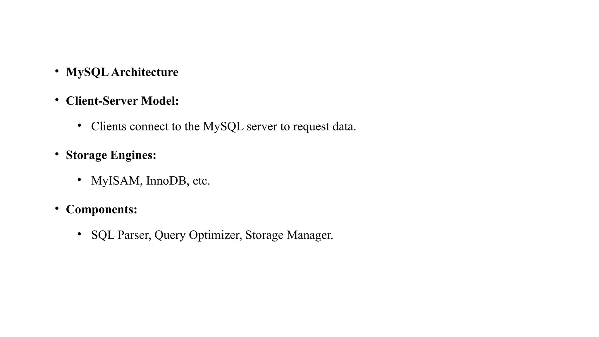 • MySQLArchitecture
• Client-Server Model:
• Clients connect to the MySQL server to request data.
• Storage Engines:
• MyISAM, InnoDB, etc.
• Components:
• SQL Parser, Query Optimizer, Storage Manager.
 