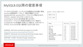 Copyright © 2017, Oracle and/or its affiliates. All rights reserved. | 13
MySQL8.0以降の留意事項
データサイズが大きく、インデックスの最適化が出来無い場合、
Partitionは選択肢の一つとして、便利な機能でしたが、
MySQL8.0からは、partitionストレージエンジンが無くなります。
代わりに、MySQL5.7からサポートされている、
InnoDB Native Partitionを利用頂く事になります。
Archiveストレージエンジン同様の圧縮をかけたい場合や
InnoDB Buffer Poolを最適に利用したい場合は、OSがサポート
すれば、Punch Holeが良い選択肢になるかと思います。
WL#6035: Add native partitioning support to InnoDB
https://dev.mysql.com/worklog/task/?id=6035
WL#8971: Deprecate and remove partitioning storage engine
https://dev.mysql.com/worklog/task/?id=8971
WL#7696: InnoDB: Transparent page compression
https://dev.mysql.com/worklog/task/?id=7696
mysql> select @@version;
+-----------+
| @@version |
+-----------+
| 8.0.1-dmr |
+-----------+
+--------------------+---------+----------+
| Name | Version | Status |
+--------------------+---------+----------+
| binlog | 1.0 | ACTIVE |
| CSV | 1.0 | ACTIVE |
| MEMORY | 1.0 | ACTIVE |
| InnoDB | 8.0 | ACTIVE |
| MyISAM | 1.0 | ACTIVE |
| MRG_MYISAM | 1.0 | ACTIVE |
| PERFORMANCE_SCHEMA | 0.1 | ACTIVE |
| ARCHIVE | 3.0 | ACTIVE |
| BLACKHOLE | 1.0 | ACTIVE |
| FEDERATED | 1.0 | DISABLED |
+--------------------+---------+----------+
 