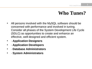 OSS Cube|OSI Days 2010
                                                                         3
                                                                         3




                                        Who Tunes?
•   All persons involved with the MySQL software should be
    concerned with performance and involved in tuning.
    Consider all phases of the System Development Life Cycle
    (SDLC) as opportunities to create and enhance an
    effective, well designed and efficient system.
•   · Application Designers
•   · Application Developers
•   · Database Administrators
•   · System Administrators
 