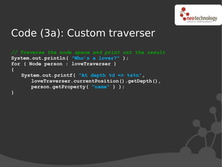 Code (3a): Custom traverser
// Traverse the node space and print out the result
System.out.println( "Who’s a lover?" );
for ( Node person : loveTraverser )
{
   System.out.printf( "At depth %d => %s%n",
       loveTraverser.currentPosition().getDepth(),
       person.getProperty( "name" ) );
}
 